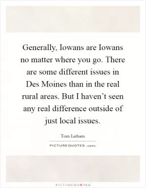 Generally, Iowans are Iowans no matter where you go. There are some different issues in Des Moines than in the real rural areas. But I haven’t seen any real difference outside of just local issues Picture Quote #1
