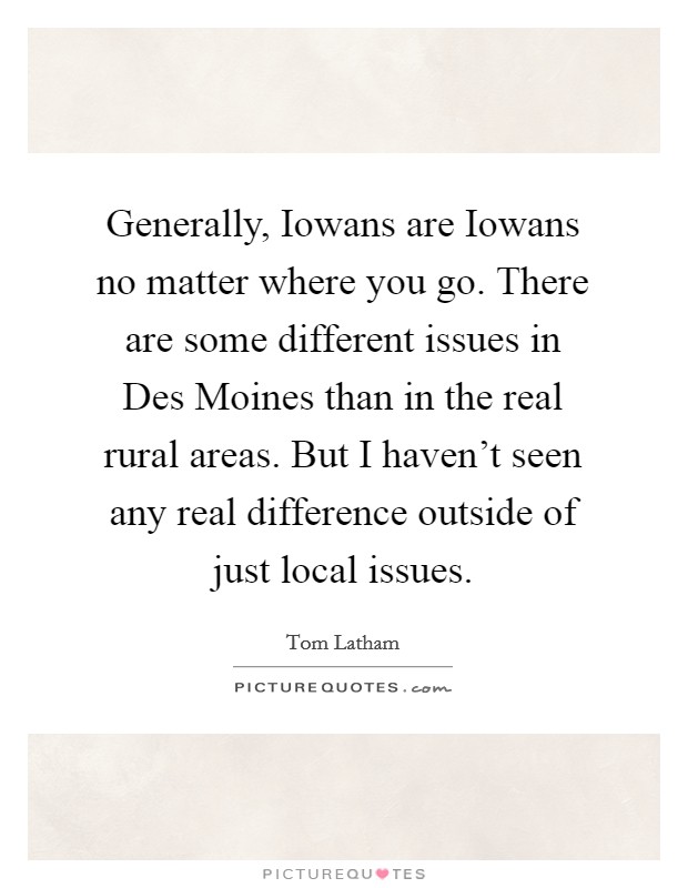 Generally, Iowans are Iowans no matter where you go. There are some different issues in Des Moines than in the real rural areas. But I haven't seen any real difference outside of just local issues. Picture Quote #1
