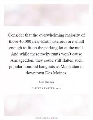 Consider that the overwhelming majority of those 40,000 near-Earth asteroids are small enough to fit on the parking lot at the mall. And while these rocky runts won’t cause Armageddon, they could still flatten such popular hominid hangouts as Manhattan or downtown Des Moines Picture Quote #1