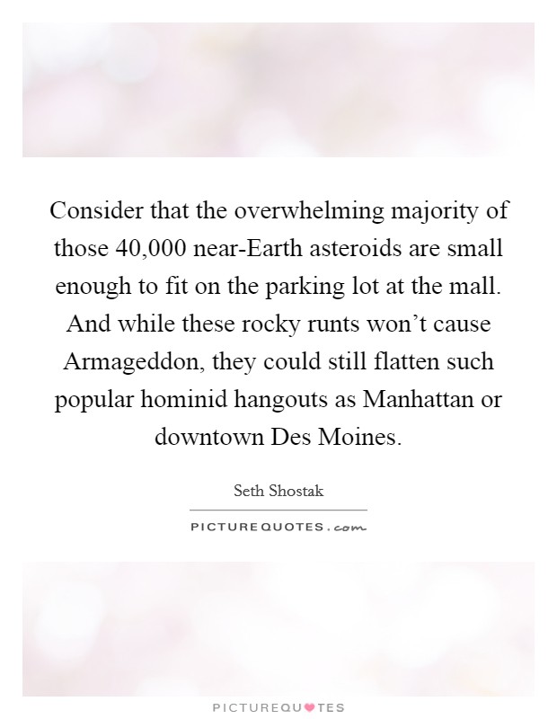Consider that the overwhelming majority of those 40,000 near-Earth asteroids are small enough to fit on the parking lot at the mall. And while these rocky runts won't cause Armageddon, they could still flatten such popular hominid hangouts as Manhattan or downtown Des Moines. Picture Quote #1
