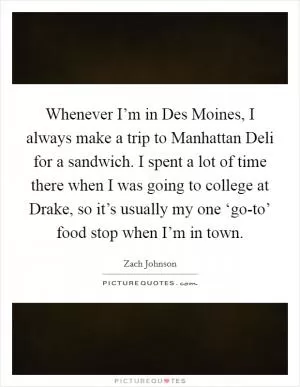 Whenever I’m in Des Moines, I always make a trip to Manhattan Deli for a sandwich. I spent a lot of time there when I was going to college at Drake, so it’s usually my one ‘go-to’ food stop when I’m in town Picture Quote #1