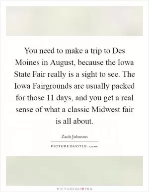 You need to make a trip to Des Moines in August, because the Iowa State Fair really is a sight to see. The Iowa Fairgrounds are usually packed for those 11 days, and you get a real sense of what a classic Midwest fair is all about Picture Quote #1