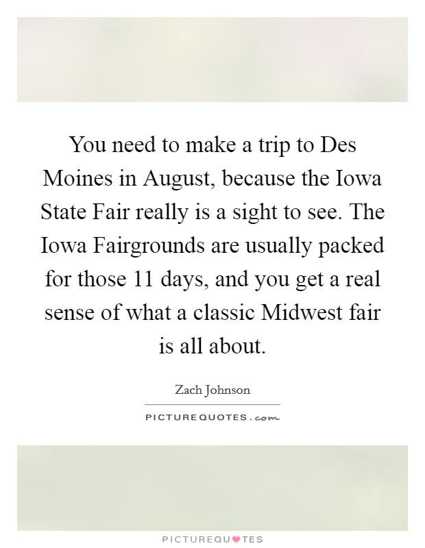 You need to make a trip to Des Moines in August, because the Iowa State Fair really is a sight to see. The Iowa Fairgrounds are usually packed for those 11 days, and you get a real sense of what a classic Midwest fair is all about. Picture Quote #1