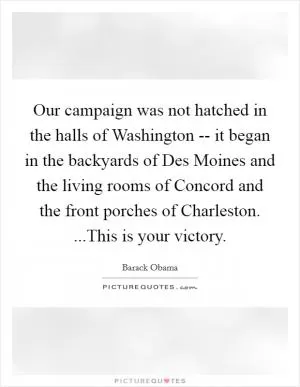 Our campaign was not hatched in the halls of Washington -- it began in the backyards of Des Moines and the living rooms of Concord and the front porches of Charleston. ...This is your victory Picture Quote #1