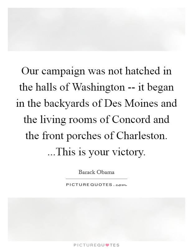 Our campaign was not hatched in the halls of Washington -- it began in the backyards of Des Moines and the living rooms of Concord and the front porches of Charleston. ...This is your victory. Picture Quote #1