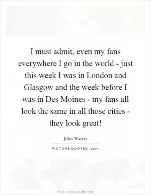 I must admit, even my fans everywhere I go in the world - just this week I was in London and Glasgow and the week before I was in Des Moines - my fans all look the same in all those cities - they look great! Picture Quote #1