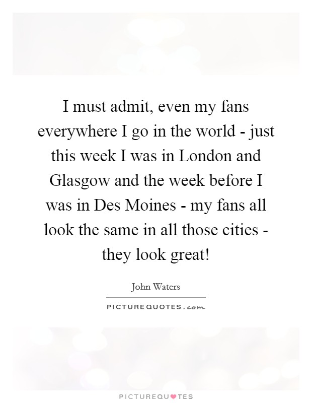 I must admit, even my fans everywhere I go in the world - just this week I was in London and Glasgow and the week before I was in Des Moines - my fans all look the same in all those cities - they look great! Picture Quote #1