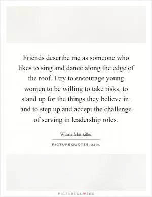 Friends describe me as someone who likes to sing and dance along the edge of the roof. I try to encourage young women to be willing to take risks, to stand up for the things they believe in, and to step up and accept the challenge of serving in leadership roles Picture Quote #1