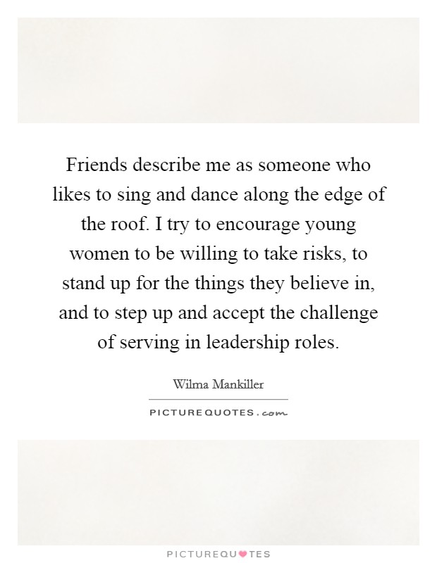 Friends describe me as someone who likes to sing and dance along the edge of the roof. I try to encourage young women to be willing to take risks, to stand up for the things they believe in, and to step up and accept the challenge of serving in leadership roles. Picture Quote #1