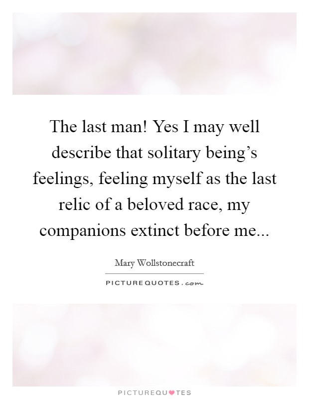 The last man! Yes I may well describe that solitary being's feelings, feeling myself as the last relic of a beloved race, my companions extinct before me... Picture Quote #1