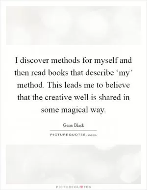 I discover methods for myself and then read books that describe ‘my’ method. This leads me to believe that the creative well is shared in some magical way Picture Quote #1