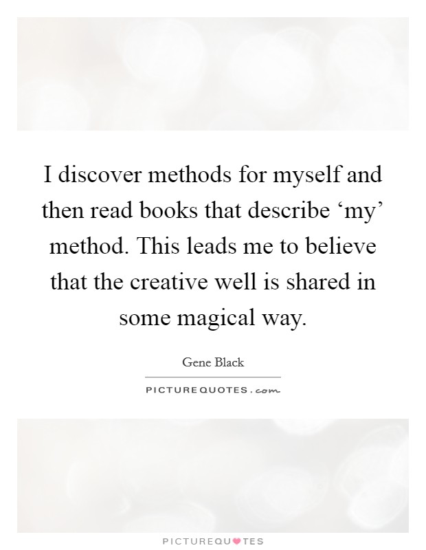 I discover methods for myself and then read books that describe ‘my' method. This leads me to believe that the creative well is shared in some magical way. Picture Quote #1