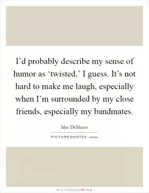 I’d probably describe my sense of humor as ‘twisted,’ I guess. It’s not hard to make me laugh, especially when I’m surrounded by my close friends, especially my bandmates Picture Quote #1