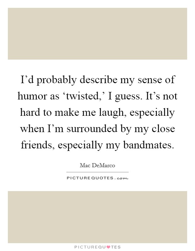 I'd probably describe my sense of humor as ‘twisted,' I guess. It's not hard to make me laugh, especially when I'm surrounded by my close friends, especially my bandmates. Picture Quote #1