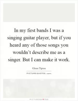 In my first bands I was a singing guitar player, but if you heard any of those songs you wouldn’t describe me as a singer. But I can make it work Picture Quote #1