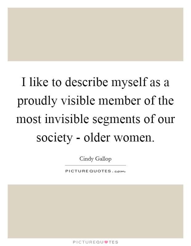 I like to describe myself as a proudly visible member of the most invisible segments of our society - older women. Picture Quote #1