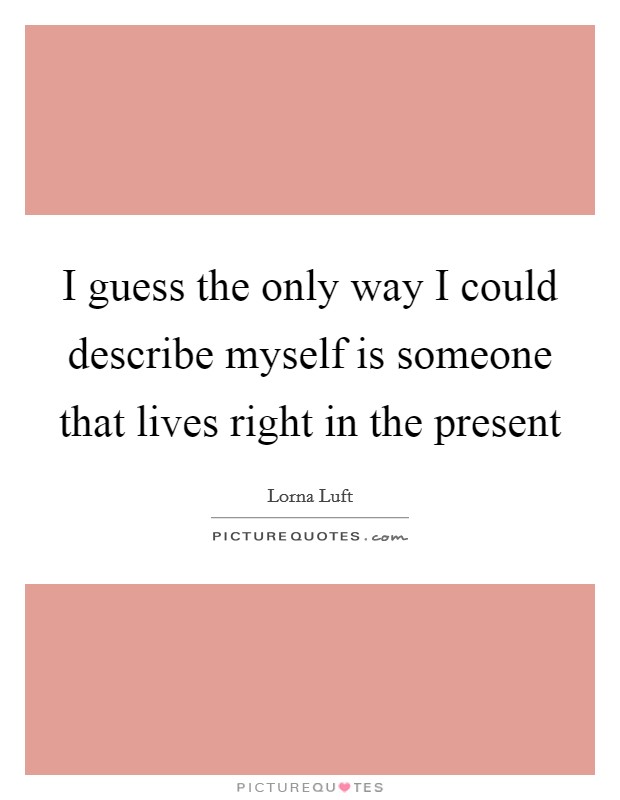 I guess the only way I could describe myself is someone that lives right in the present Picture Quote #1