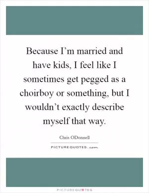 Because I’m married and have kids, I feel like I sometimes get pegged as a choirboy or something, but I wouldn’t exactly describe myself that way Picture Quote #1