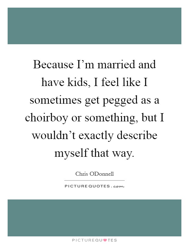 Because I'm married and have kids, I feel like I sometimes get pegged as a choirboy or something, but I wouldn't exactly describe myself that way. Picture Quote #1