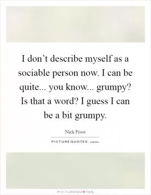 I don’t describe myself as a sociable person now. I can be quite... you know... grumpy? Is that a word? I guess I can be a bit grumpy Picture Quote #1