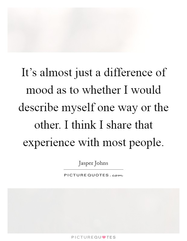 It's almost just a difference of mood as to whether I would describe myself one way or the other. I think I share that experience with most people. Picture Quote #1