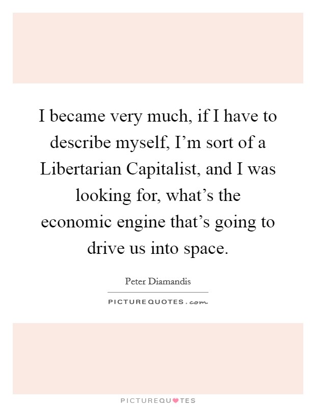 I became very much, if I have to describe myself, I'm sort of a Libertarian Capitalist, and I was looking for, what's the economic engine that's going to drive us into space. Picture Quote #1