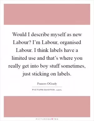 Would I describe myself as new Labour? I’m Labour, organised Labour. I think labels have a limited use and that’s where you really get into boy stuff sometimes, just sticking on labels Picture Quote #1