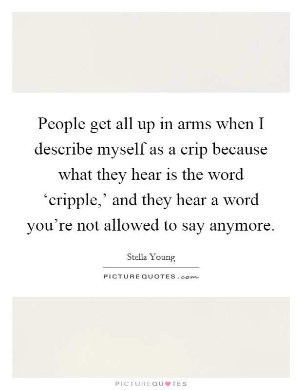 People get all up in arms when I describe myself as a crip because what they hear is the word ‘cripple,' and they hear a word you're not allowed to say anymore. Picture Quote #1