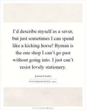 I’d describe myself as a saver, but just sometimes I can spend like a kicking horse! Ryman is the one shop I can’t go past without going into. I just can’t resist lovely stationery Picture Quote #1