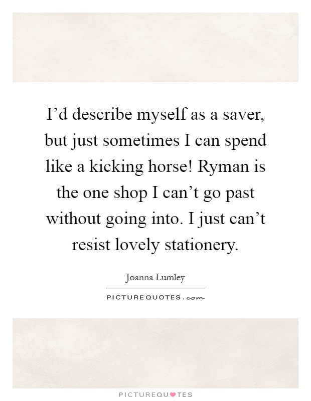 I'd describe myself as a saver, but just sometimes I can spend like a kicking horse! Ryman is the one shop I can't go past without going into. I just can't resist lovely stationery. Picture Quote #1