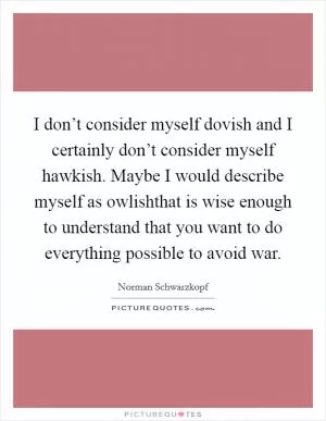 I don’t consider myself dovish and I certainly don’t consider myself hawkish. Maybe I would describe myself as owlishthat is wise enough to understand that you want to do everything possible to avoid war Picture Quote #1