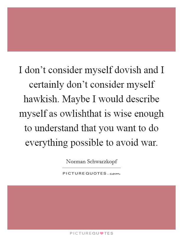 I don't consider myself dovish and I certainly don't consider myself hawkish. Maybe I would describe myself as owlishthat is wise enough to understand that you want to do everything possible to avoid war. Picture Quote #1