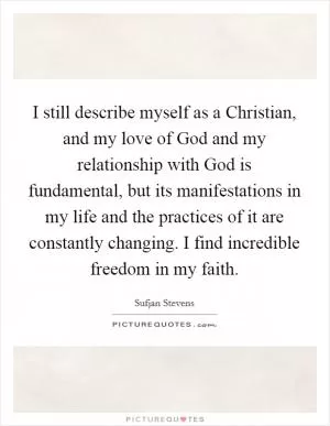I still describe myself as a Christian, and my love of God and my relationship with God is fundamental, but its manifestations in my life and the practices of it are constantly changing. I find incredible freedom in my faith Picture Quote #1