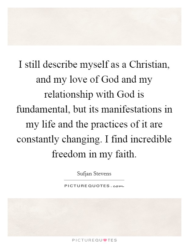 I still describe myself as a Christian, and my love of God and my relationship with God is fundamental, but its manifestations in my life and the practices of it are constantly changing. I find incredible freedom in my faith. Picture Quote #1