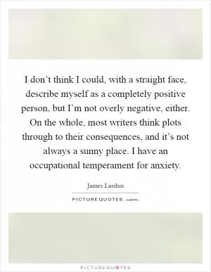 I don’t think I could, with a straight face, describe myself as a completely positive person, but I’m not overly negative, either. On the whole, most writers think plots through to their consequences, and it’s not always a sunny place. I have an occupational temperament for anxiety Picture Quote #1