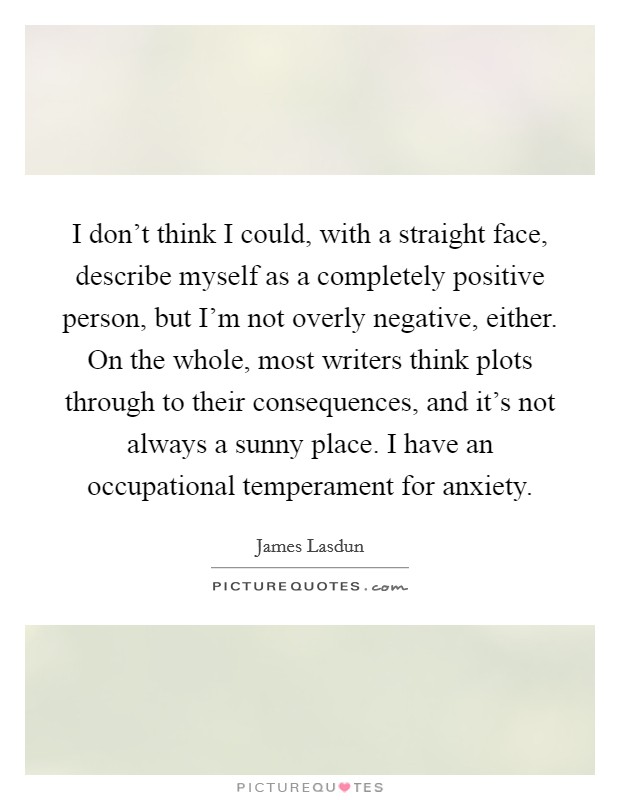 I don't think I could, with a straight face, describe myself as a completely positive person, but I'm not overly negative, either. On the whole, most writers think plots through to their consequences, and it's not always a sunny place. I have an occupational temperament for anxiety. Picture Quote #1