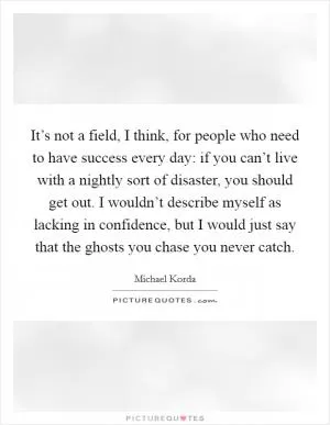 It’s not a field, I think, for people who need to have success every day: if you can’t live with a nightly sort of disaster, you should get out. I wouldn’t describe myself as lacking in confidence, but I would just say that the ghosts you chase you never catch Picture Quote #1
