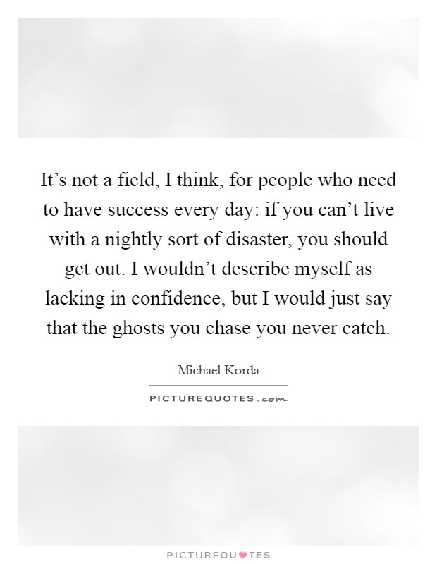 It's not a field, I think, for people who need to have success every day: if you can't live with a nightly sort of disaster, you should get out. I wouldn't describe myself as lacking in confidence, but I would just say that the ghosts you chase you never catch. Picture Quote #1