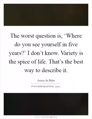 The worst question is, ‘Where do you see yourself in five years?’ I don’t know. Variety is the spice of life. That’s the best way to describe it Picture Quote #1