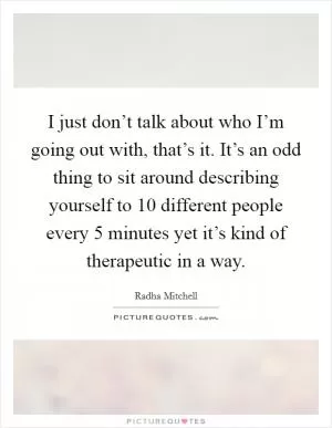 I just don’t talk about who I’m going out with, that’s it. It’s an odd thing to sit around describing yourself to 10 different people every 5 minutes yet it’s kind of therapeutic in a way Picture Quote #1