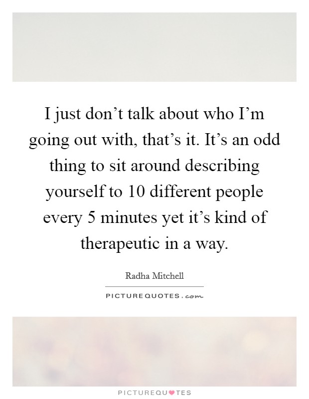 I just don't talk about who I'm going out with, that's it. It's an odd thing to sit around describing yourself to 10 different people every 5 minutes yet it's kind of therapeutic in a way. Picture Quote #1