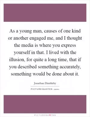 As a young man, causes of one kind or another engaged me, and I thought the media is where you express yourself in that. I lived with the illusion, for quite a long time, that if you described something accurately, something would be done about it Picture Quote #1