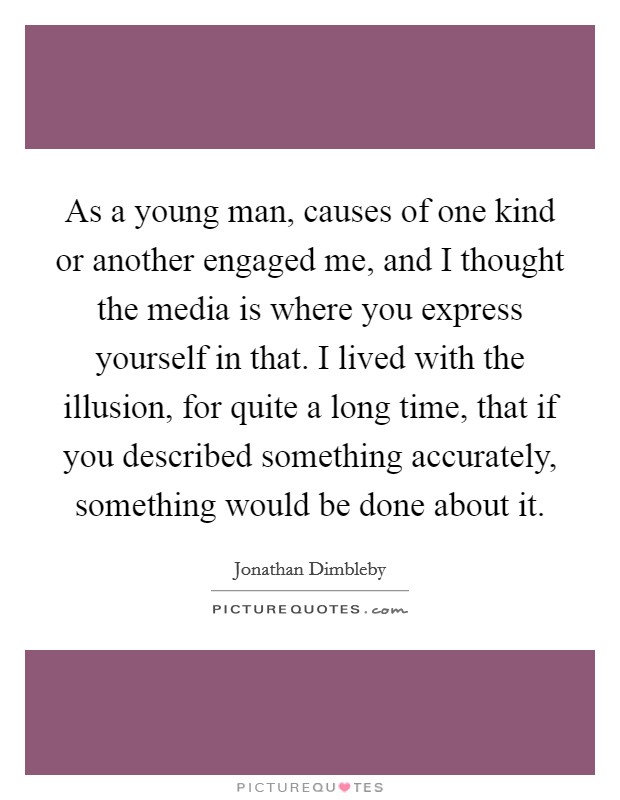 As a young man, causes of one kind or another engaged me, and I thought the media is where you express yourself in that. I lived with the illusion, for quite a long time, that if you described something accurately, something would be done about it. Picture Quote #1