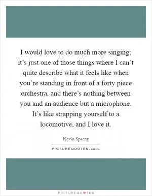I would love to do much more singing; it’s just one of those things where I can’t quite describe what it feels like when you’re standing in front of a forty piece orchestra, and there’s nothing between you and an audience but a microphone. It’s like strapping yourself to a locomotive, and I love it Picture Quote #1