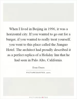 When I lived in Beijing in 1996, it was a horizontal city. If you wanted to go out for a burger, if you wanted to really treat yourself, you went to this place called the Jianguo Hotel. The architect had proudly described it as a perfect replica of a Holiday Inn that he had seen in Palo Alto, California Picture Quote #1