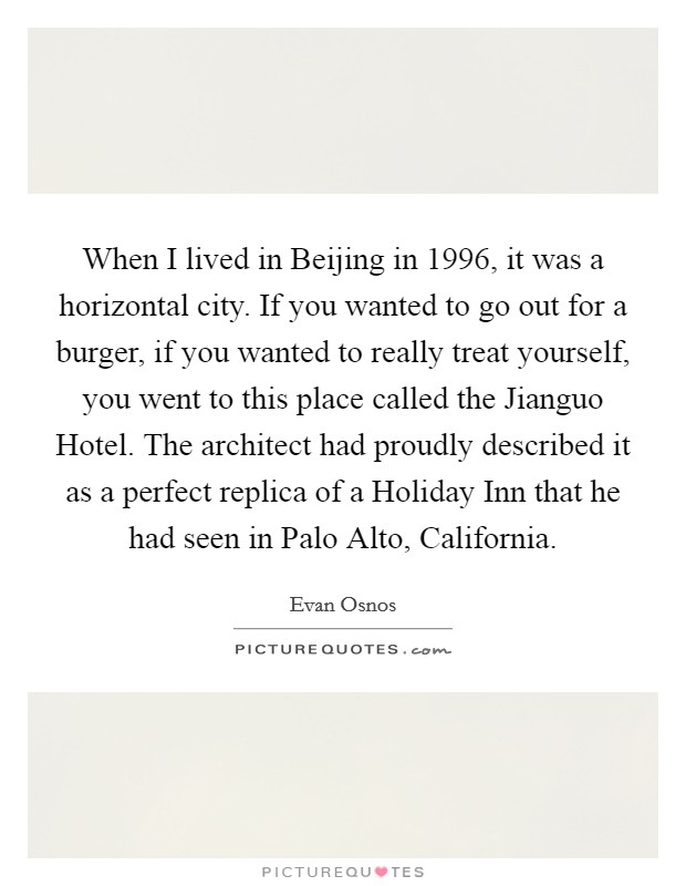 When I lived in Beijing in 1996, it was a horizontal city. If you wanted to go out for a burger, if you wanted to really treat yourself, you went to this place called the Jianguo Hotel. The architect had proudly described it as a perfect replica of a Holiday Inn that he had seen in Palo Alto, California. Picture Quote #1