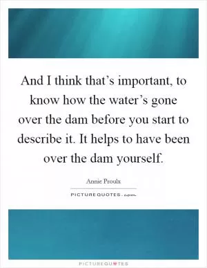 And I think that’s important, to know how the water’s gone over the dam before you start to describe it. It helps to have been over the dam yourself Picture Quote #1