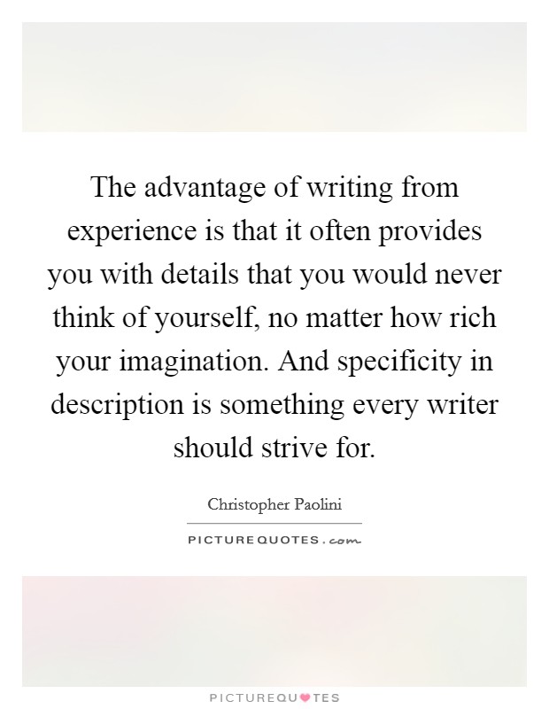 The advantage of writing from experience is that it often provides you with details that you would never think of yourself, no matter how rich your imagination. And specificity in description is something every writer should strive for. Picture Quote #1