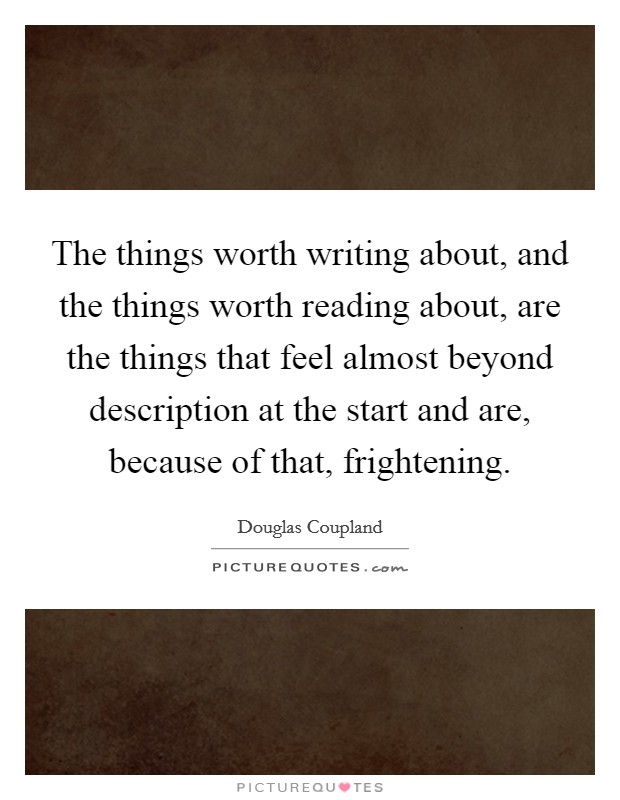 The things worth writing about, and the things worth reading about, are the things that feel almost beyond description at the start and are, because of that, frightening. Picture Quote #1