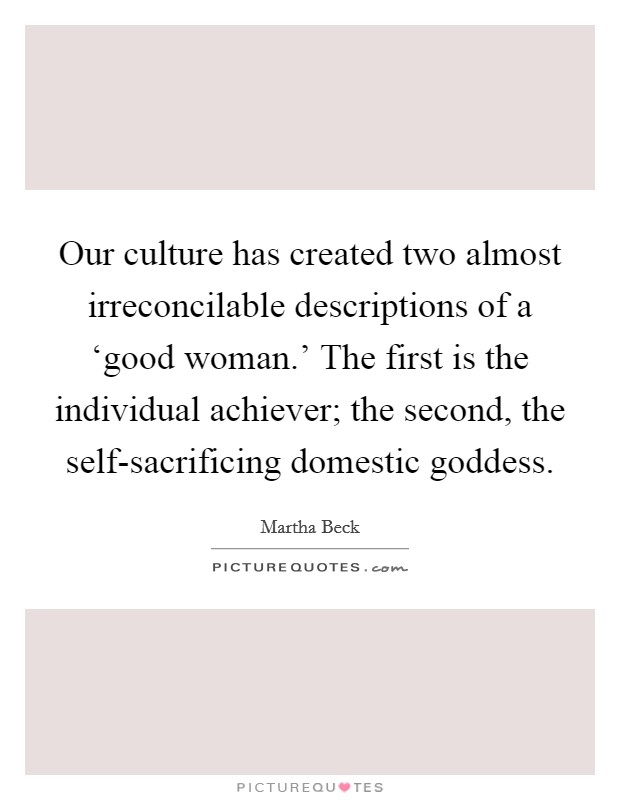 Our culture has created two almost irreconcilable descriptions of a ‘good woman.' The first is the individual achiever; the second, the self-sacrificing domestic goddess. Picture Quote #1